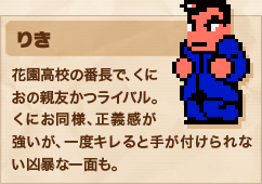 りき 花園高校の番長で、くにおの親友かつライバル。くにお同様、正義感が強いが、一度キレると手が付けられない凶暴な一面も。