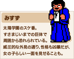 みすず 太陽学園のスケ番。すさまじいまでの巨体で周囲から恐れられている。威圧的な外見の通り、性格も凶暴だが、女の子らしい一面を見せることも。