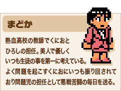 まどか　熱血高校の教師でくにおとひろしの担任。美人で優しくいつも生徒の事を第一に考えている。よく問題を起こすくにおにいつも振り回されており問題児の担任として悪戦苦闘の毎日を送る。