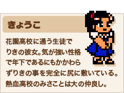 きょうこ 花園高校に通う生徒でりきの彼女。気が強い性格で年下であるにもかかわらずりきの事を完全に尻に敷いている。熱血高校のみさことは大の仲良し。
