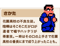 さかた 花園高校の不良生徒。喧嘩はそこそこだが口が達者で嘘やハッタリが得意技。一時はその口の上手さで花園高校の番長にまで成り上がったことも。