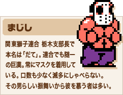 まじし 関東獅子連合 栃木支部長で本名は「だて」。連合でも随一の巨漢。常にマスクを着用している。口数も少なく滅多にしゃべらない。その男らしい振舞いから彼を慕う者は多い。