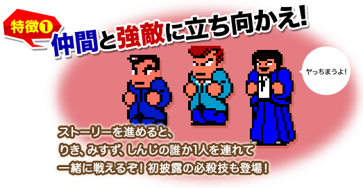 特徴1 仲間と強敵に立ち向かえ! ストーリーを進めると、りき、みすず、しんじの誰か1人を連れて一緒に戦えるぞ！初披露の必殺技も登場！