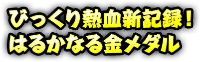 びっくり熱血新記録！ はるかなる金メダル