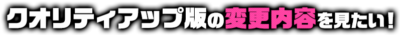 クオリティアップ版の変更内容を見たい！
