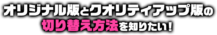 オリジナル版とクオリティアップ版の切り替え方法を知りたい！