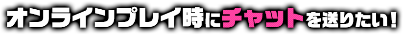 オンラインプレイ時にチャットを送りたい！