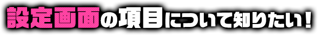 設定画面の項目について知りたい！