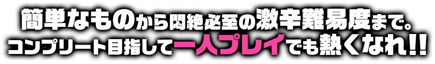 簡単なものから悶絶必至の激辛難易度まで。コンプリート目指して一人プレイでも熱くなれ！