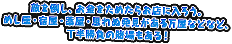 敵を倒し、お金をためたらお店に入ろう。めし屋・宿屋・薬屋・思わぬ発見がある万屋などなど、丁半勝負の賭場もある！