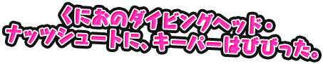 くにおのダイビングヘッド・ナッツシュートに、キーパーはびびった。