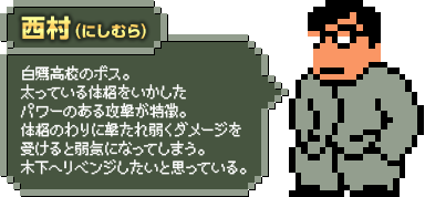 西村（にしむら）：白鷹高校のボス。太っている体格をいかしたパワーのある攻撃が特徴。体格のわりに撃たれ弱くダメージを受けると弱気になってしまう。木下へリベンジしたいと思っている。