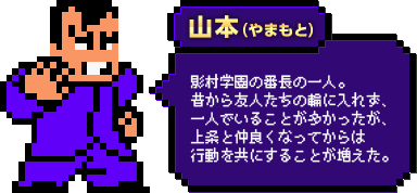 山本（やまもと）：影村学園の番長の一人。昔から友人たちの輪に入れず、一人でいることが多かったが、上条と仲良くなってからは行動を共にすることが増えた。