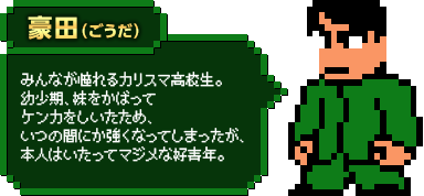 豪田（ごうだ）：みんなが憧れるカリスマ高校生。幼少期、妹をかばってケンカをしいたため、いつの間にか強くなってしまったが、本人はいたってマジメな好青年。