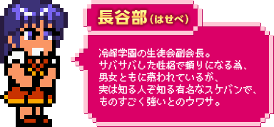 長谷部（はせべ）：冷峰学園の生徒会副会長。サバサバした性格で頼りになる為、男女ともに慕われているが、実は知る人ぞ知る有名なスケバンで、ものすごく強いとのウワサ。