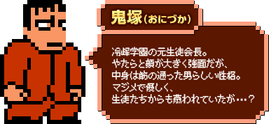 鬼塚（おにづか）：冷峰学園の元生徒会長。やたらと顔が大きく強面だが、中身は筋の通った男らしい性格。マジメで優しく、生徒たちからも慕われていたが・・・？