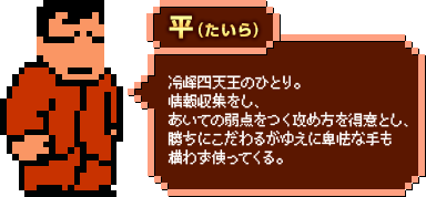 平（たいら）：冷峰四天王のひとり。情報収集をし、あいての弱点をつく攻め方を得意とし、勝ちにこだわるがゆえに卑怯な手も構わず使ってくる。