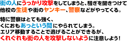 街の人にうっかり攻撃をしてしまうと、騒ぎを聞きつけて他校の生徒や街のヤンキー、警察などがやってくる。特に警察はとても強く、くにおもあっという間にやられてしまう。エリア移動することで逃げることができるが、くれぐれも街の人を攻撃しないように注意しよう！