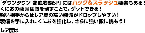 「ダウンタウン 熱血物語SP」にはハック＆スラッシュ要素もある！くにおの装備は敵を倒すことで、ゲットできる！強い相手からはレア度の高い装備がドロップしやすい！装備を手に入れ、くにおを強化し、さらに強い敵に挑もう！